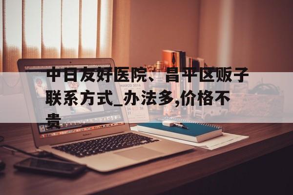 关于中日友好医院、昌平区贩子联系方式_办法多,价格不贵的信息